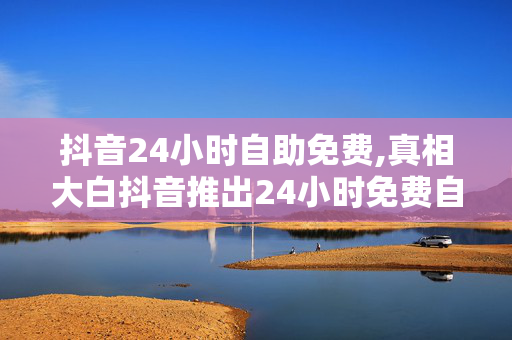 抖音24小时自助免费,真相大白抖音推出24小时免费自助服务，轻松玩转短视频创作！！